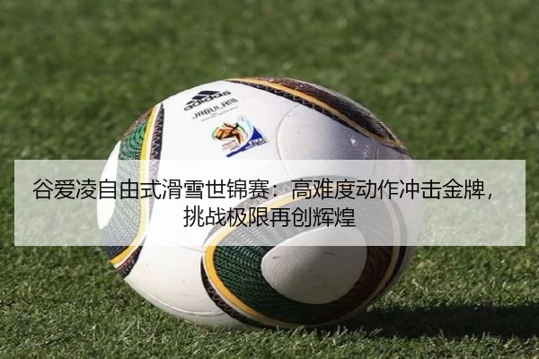 谷爱凌自由式滑雪世锦赛：高难度动作冲击金牌，挑战极限再创辉煌
