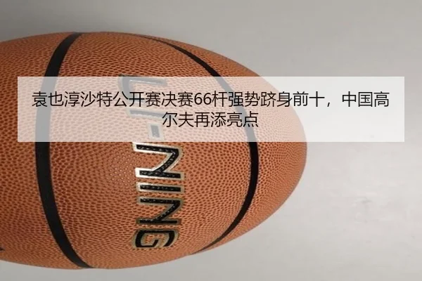 袁也淳沙特公开赛决赛66杆强势跻身前十，中国高尔夫再添亮点